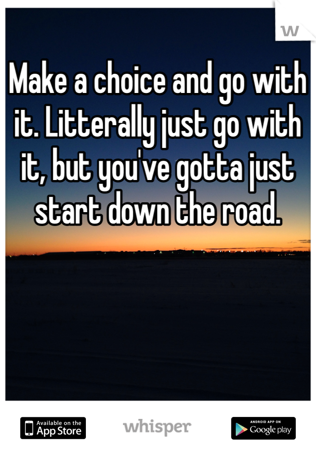 Make a choice and go with it. Litterally just go with it, but you've gotta just start down the road. 
