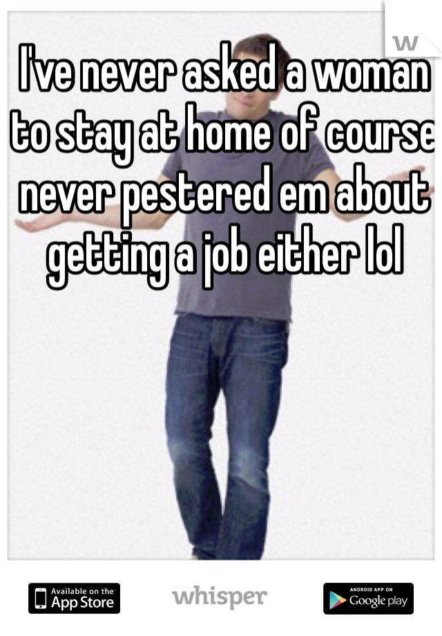 I've never asked a woman to stay at home of course never pestered em about getting a job either lol