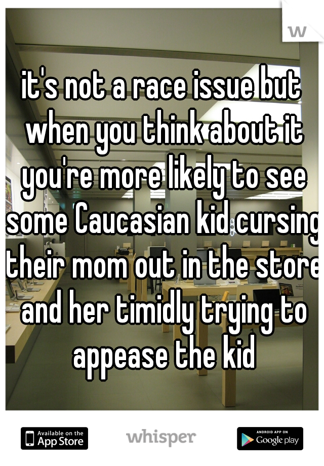 it's not a race issue but when you think about it you're more likely to see some Caucasian kid cursing their mom out in the store and her timidly trying to appease the kid