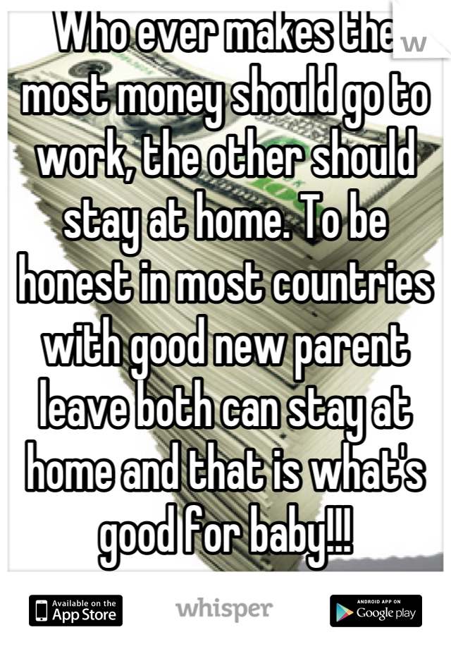 Who ever makes the most money should go to work, the other should stay at home. To be honest in most countries with good new parent leave both can stay at home and that is what's good for baby!!!