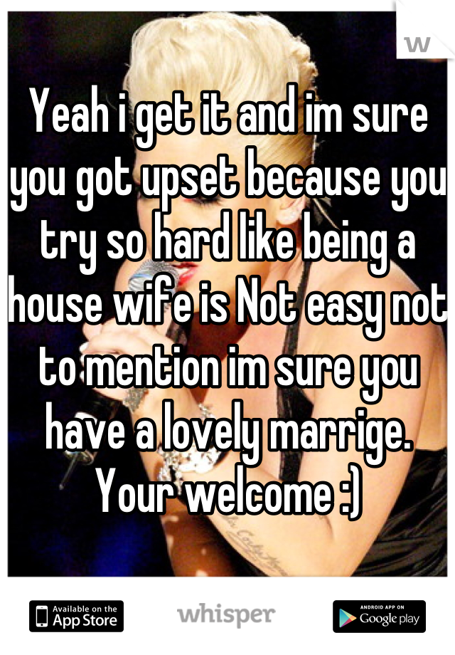 Yeah i get it and im sure you got upset because you try so hard like being a house wife is Not easy not to mention im sure you have a lovely marrige. Your welcome :)