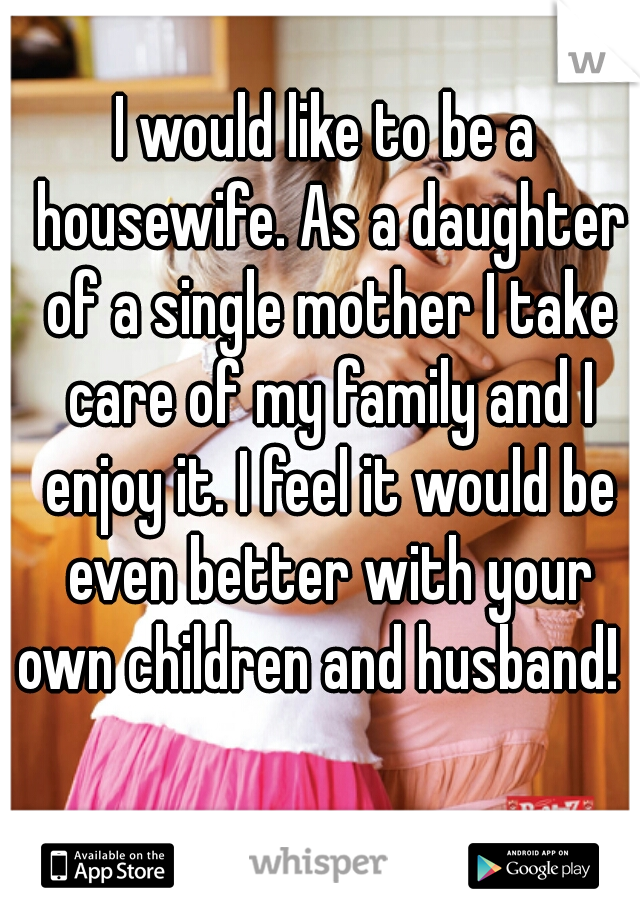 I would like to be a housewife. As a daughter of a single mother I take care of my family and I enjoy it. I feel it would be even better with your own children and husband!  