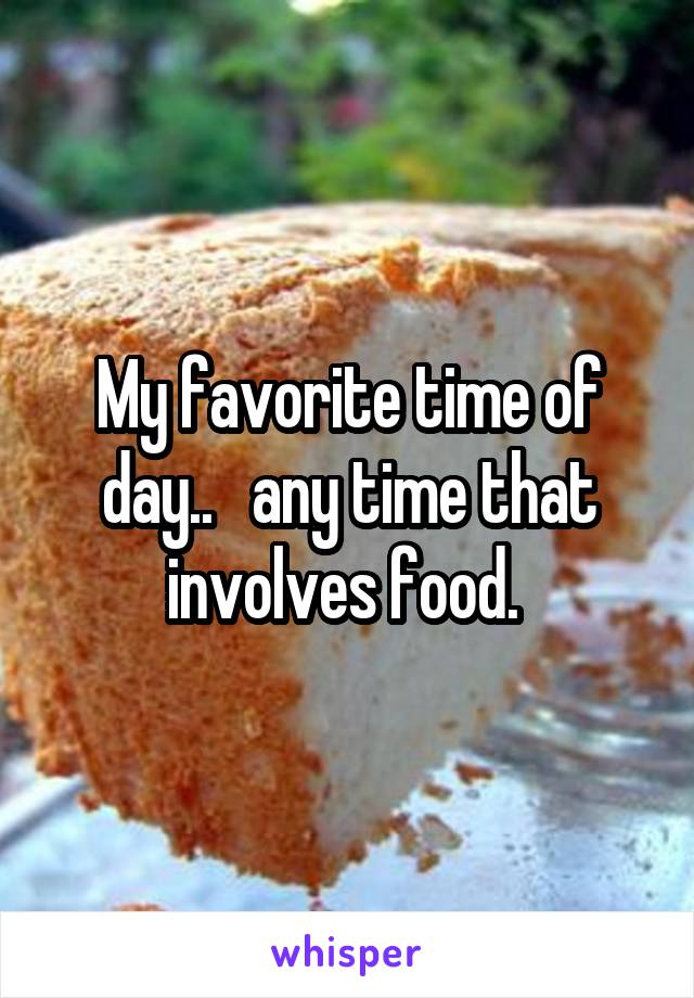 My favorite time of day..   any time that involves food. 