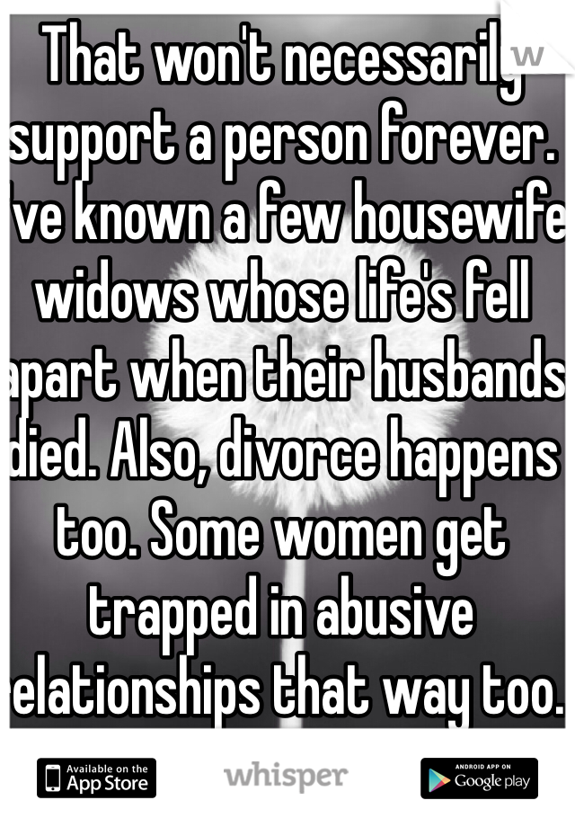 That won't necessarily support a person forever. I've known a few housewife widows whose life's fell apart when their husbands died. Also, divorce happens too. Some women get trapped in abusive relationships that way too. 