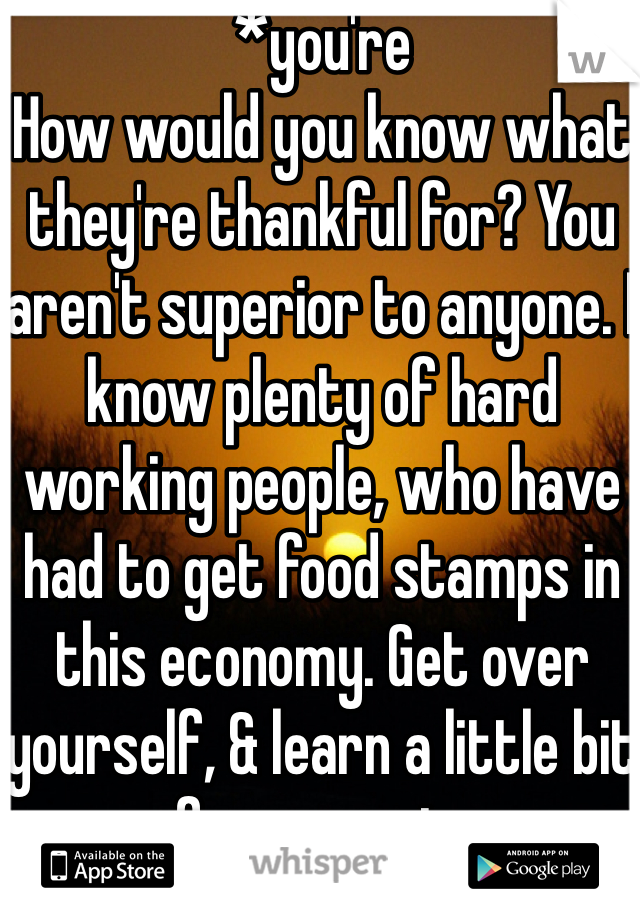 *you're
How would you know what they're thankful for? You aren't superior to anyone. I know plenty of hard working people, who have had to get food stamps in this economy. Get over yourself, & learn a little bit of compassion.