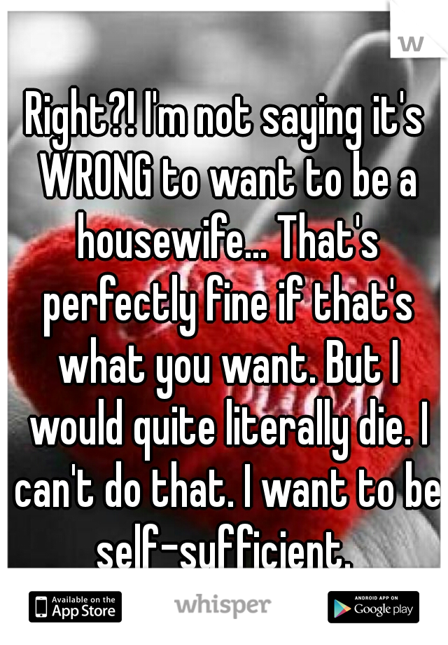 Right?! I'm not saying it's WRONG to want to be a housewife... That's perfectly fine if that's what you want. But I would quite literally die. I can't do that. I want to be self-sufficient. 