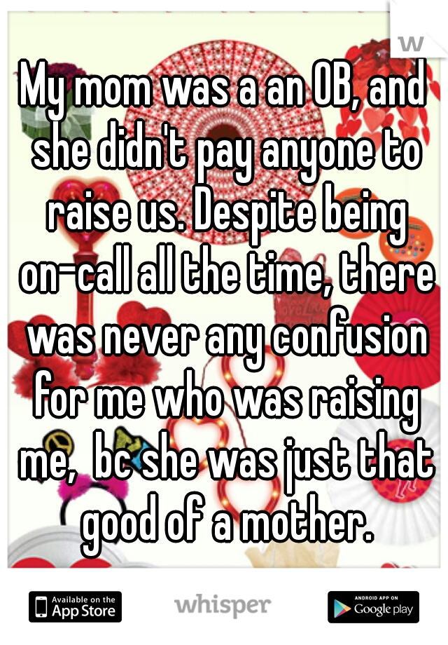 My mom was a an OB, and she didn't pay anyone to raise us. Despite being on-call all the time, there was never any confusion for me who was raising me,  bc she was just that good of a mother.