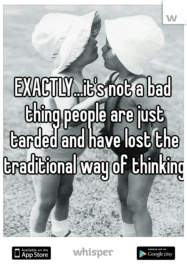 EXACTLY...it's not a bad thing people are just tarded and have lost the traditional way of thinking