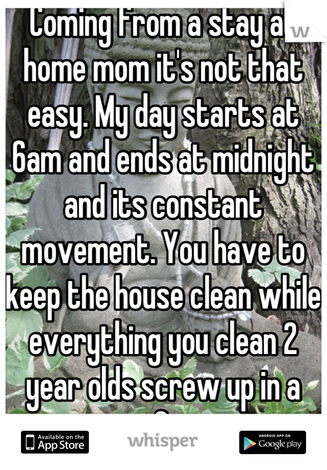 Coming from a stay at home mom it's not that easy. My day starts at 6am and ends at midnight and its constant movement. You have to keep the house clean while everything you clean 2 year olds screw up in a matter of minutes. 