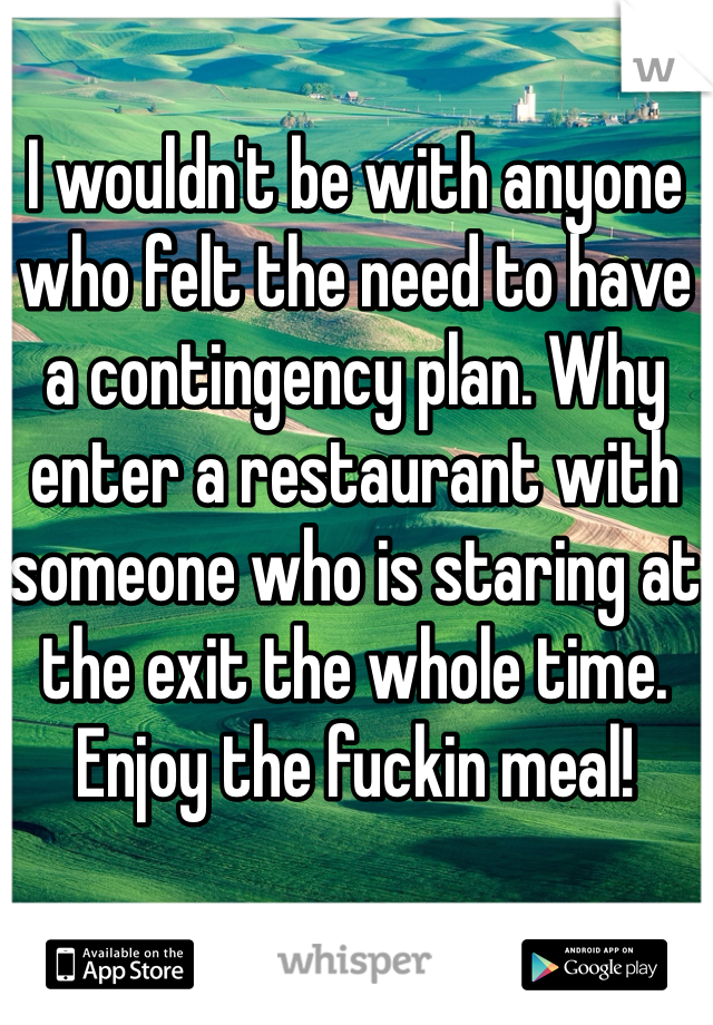 I wouldn't be with anyone who felt the need to have a contingency plan. Why enter a restaurant with someone who is staring at the exit the whole time. Enjoy the fuckin meal!