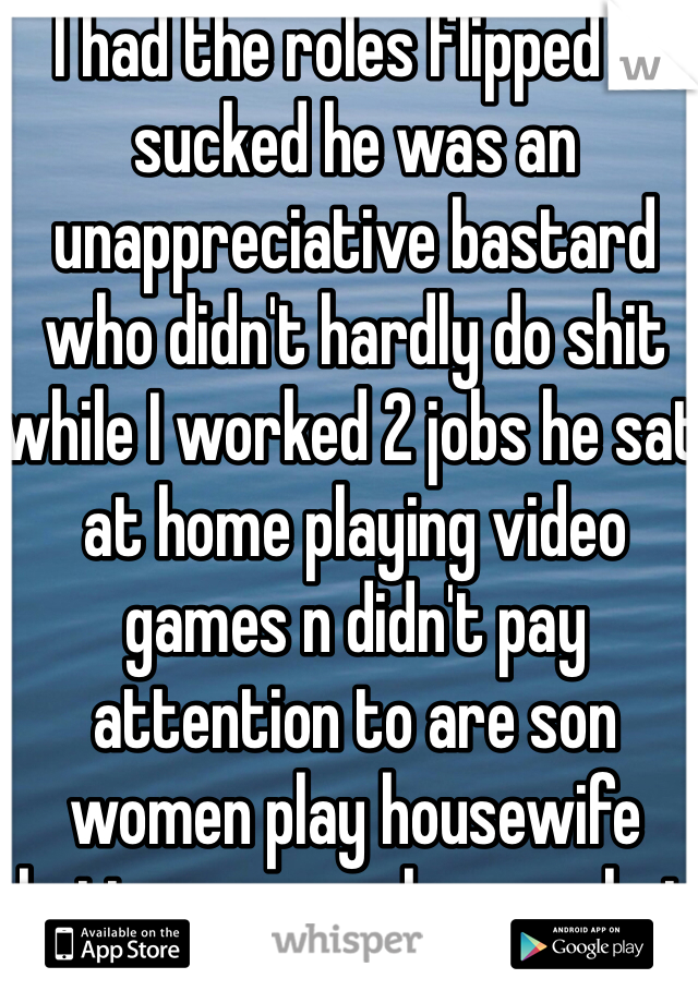 I had the roles flipped it sucked he was an unappreciative bastard who didn't hardly do shit while I worked 2 jobs he sat at home playing video games n didn't pay attention to are son women play housewife better cuz we know what were doing 