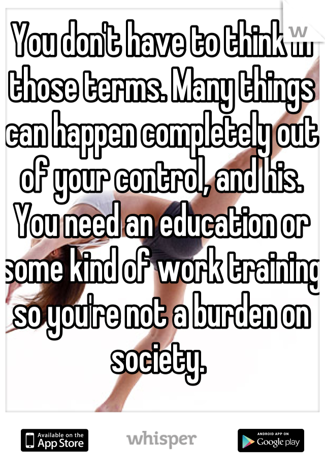 You don't have to think in those terms. Many things can happen completely out of your control, and his. You need an education or some kind of work training so you're not a burden on society. 