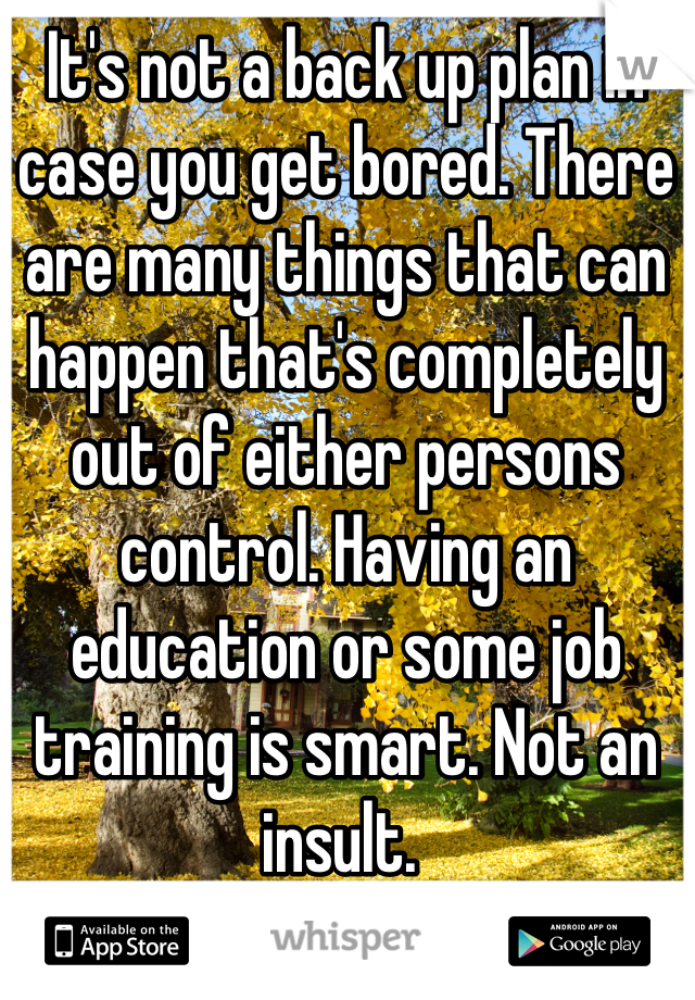 It's not a back up plan in case you get bored. There are many things that can happen that's completely out of either persons control. Having an education or some job training is smart. Not an insult. 