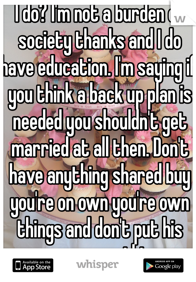 I do? I'm not a burden on society thanks and I do have education. I'm saying if you think a back up plan is needed you shouldn't get married at all then. Don't have anything shared buy you're on own you're own things and don't put his name on anything. 