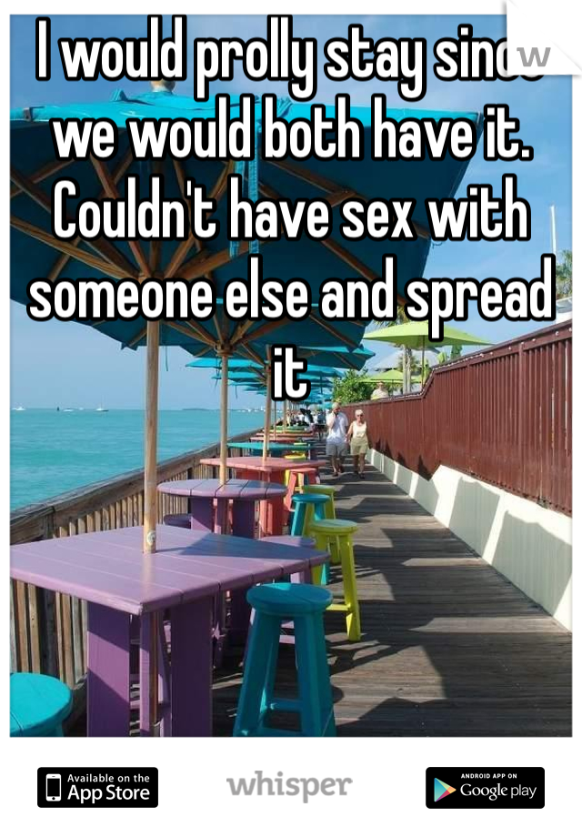I would prolly stay since we would both have it. Couldn't have sex with someone else and spread it