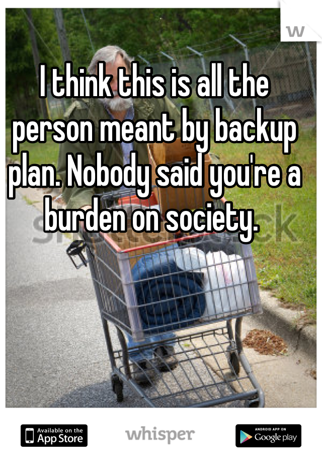 I think this is all the person meant by backup plan. Nobody said you're a burden on society. 