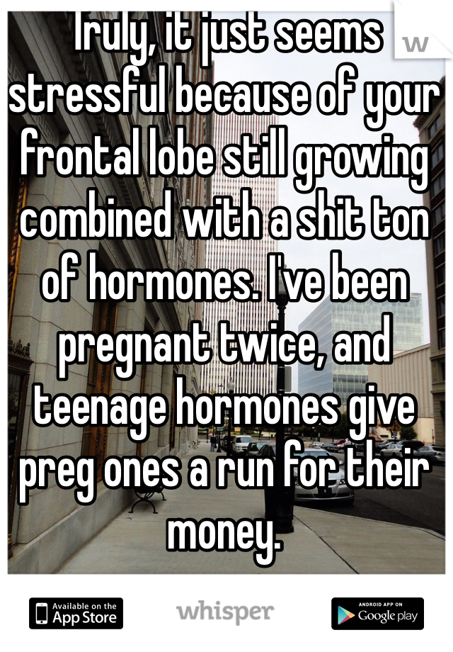 Truly, it just seems stressful because of your frontal lobe still growing combined with a shit ton of hormones. I've been pregnant twice, and teenage hormones give preg ones a run for their money. 