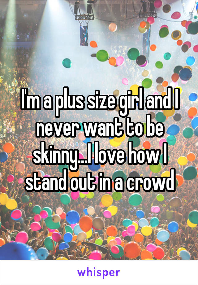 I'm a plus size girl and I never want to be skinny...I love how I stand out in a crowd