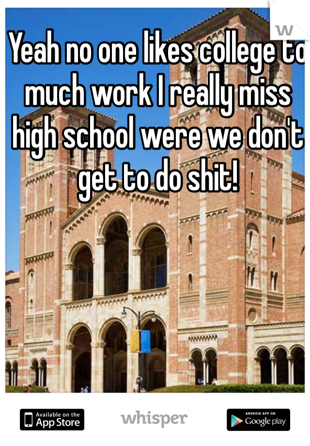 Yeah no one likes college to much work I really miss high school were we don't get to do shit!
