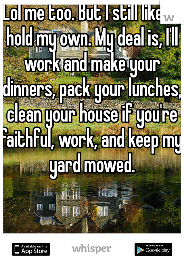 Lol me too. But I still like to hold my own. My deal is, I'll work and make your dinners, pack your lunches, clean your house if you're faithful, work, and keep my yard mowed. 