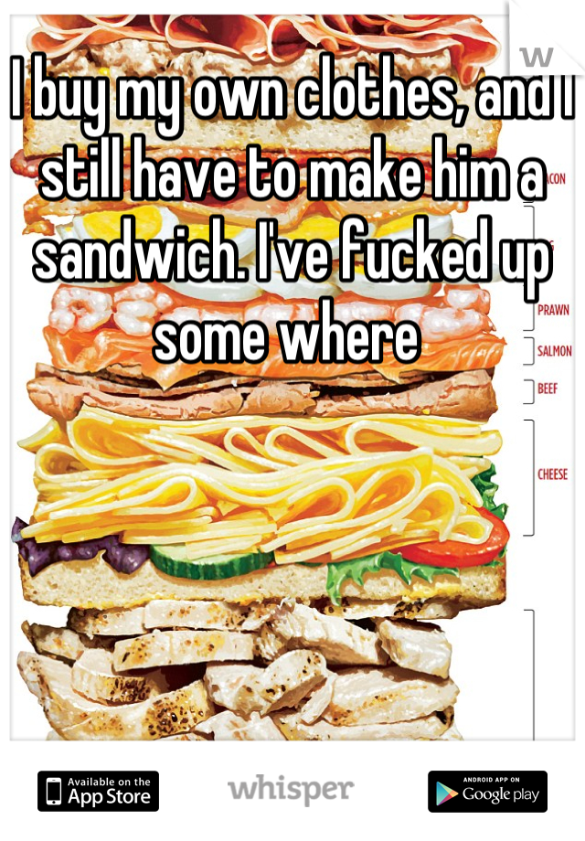 I buy my own clothes, and I still have to make him a sandwich. I've fucked up some where 