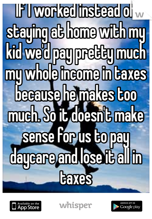 If I worked instead of staying at home with my kid we'd pay pretty much my whole income in taxes because he makes too much. So it doesn't make sense for us to pay daycare and lose it all in taxes 