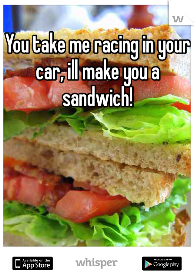 You take me racing in your car, ill make you a sandwich!