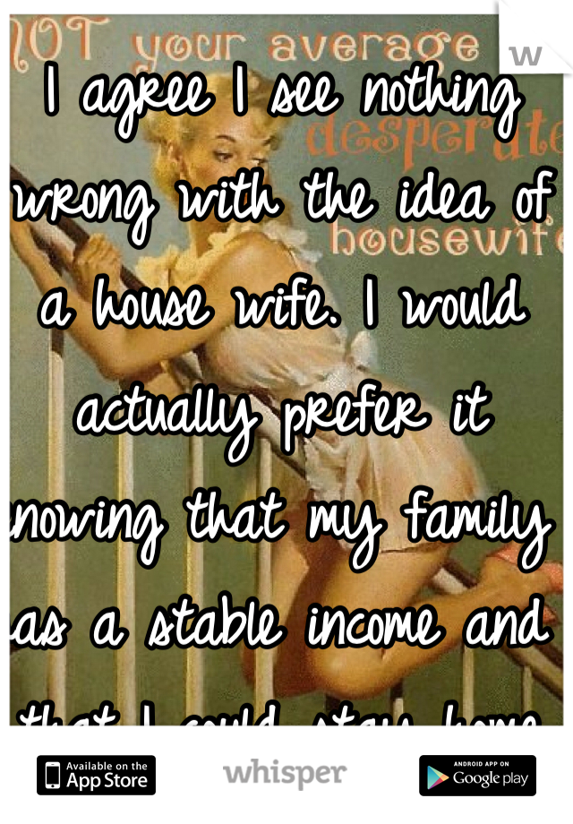 I agree I see nothing wrong with the idea of a house wife. I would actually prefer it knowing that my family has a stable income and that I could stay home taking care of everything else. 