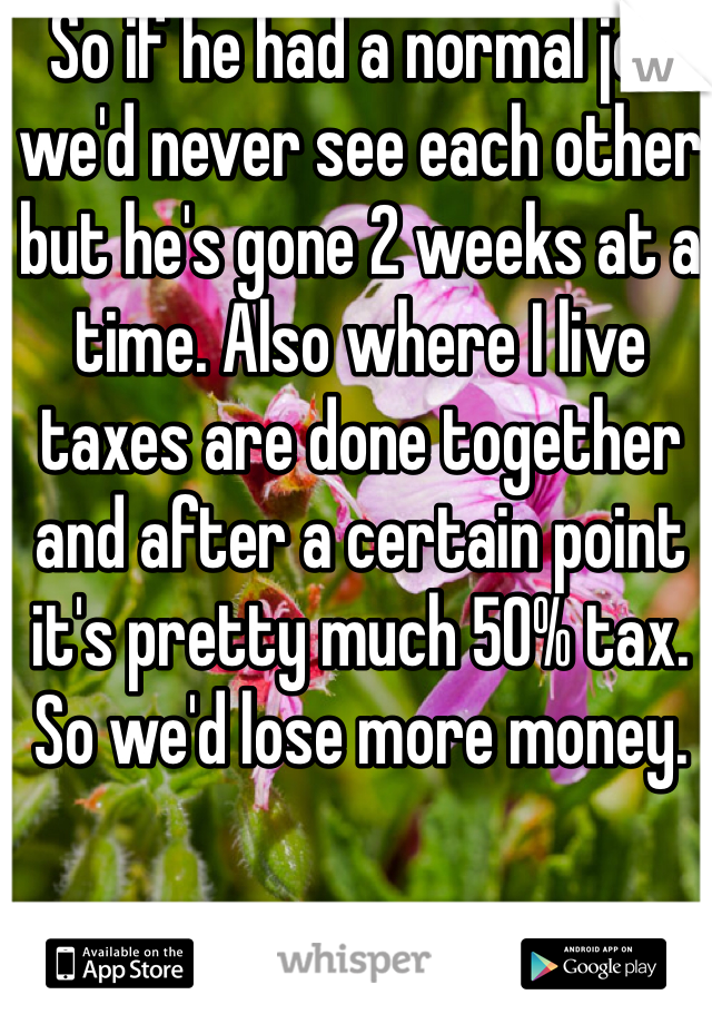 So if he had a normal job we'd never see each other but he's gone 2 weeks at a time. Also where I live taxes are done together and after a certain point it's pretty much 50% tax. So we'd lose more money. 