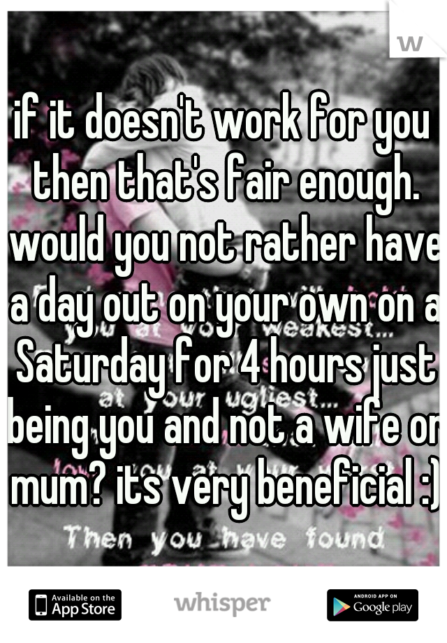 if it doesn't work for you then that's fair enough. would you not rather have a day out on your own on a Saturday for 4 hours just being you and not a wife or mum? its very beneficial :)