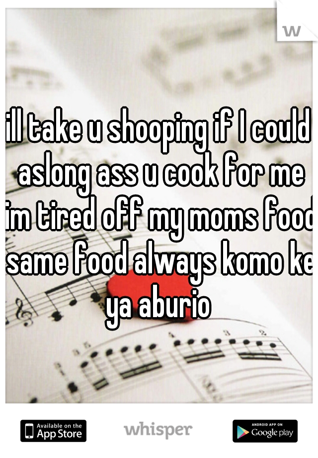 ill take u shooping if I could aslong ass u cook for me im tired off my moms food same food always komo ke ya aburio 