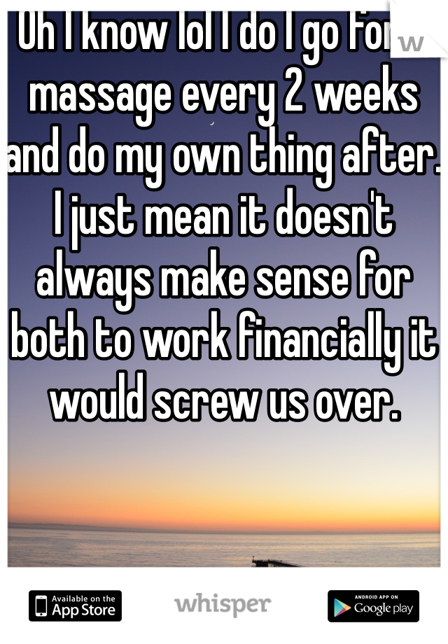 Oh I know lol I do I go for a massage every 2 weeks and do my own thing after. I just mean it doesn't always make sense for both to work financially it would screw us over. 