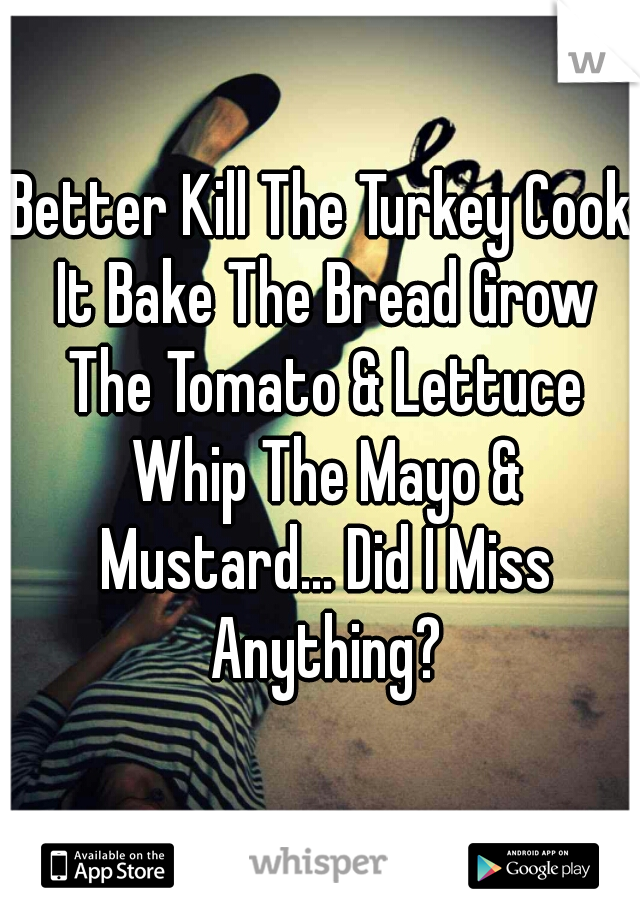 Better Kill The Turkey Cook It Bake The Bread Grow The Tomato & Lettuce Whip The Mayo & Mustard... Did I Miss Anything?