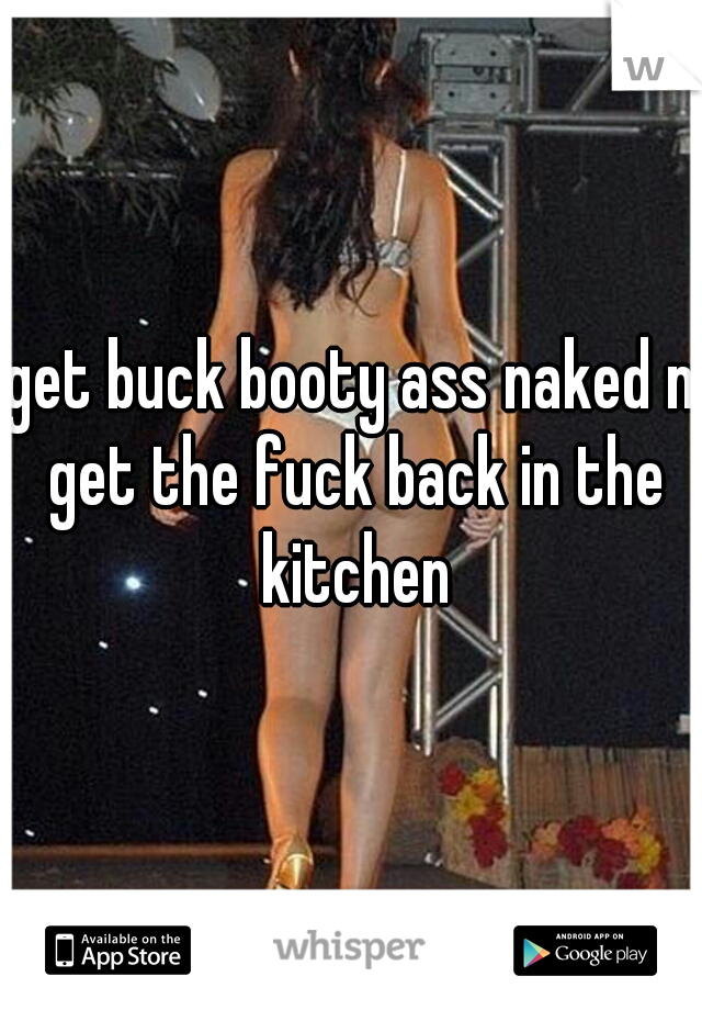 get buck booty ass naked n get the fuck back in the kitchen