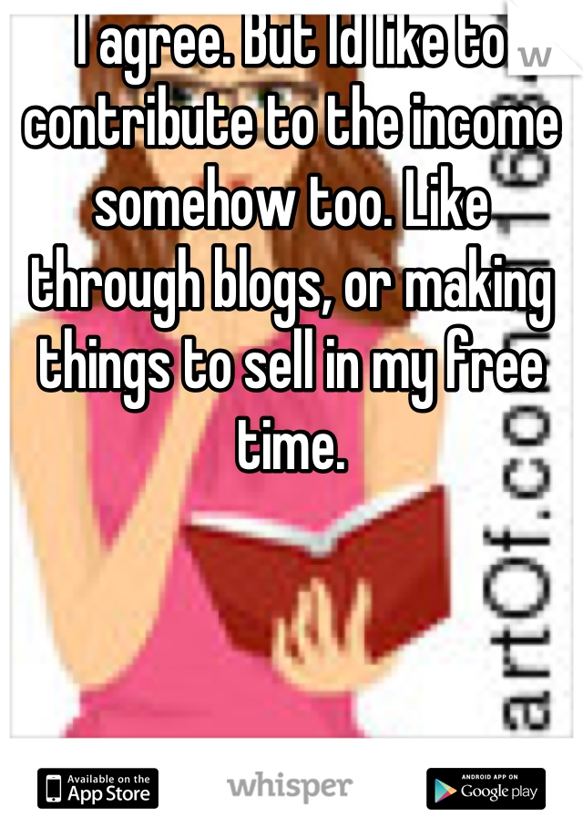 I agree. But Id like to contribute to the income somehow too. Like through blogs, or making things to sell in my free time.