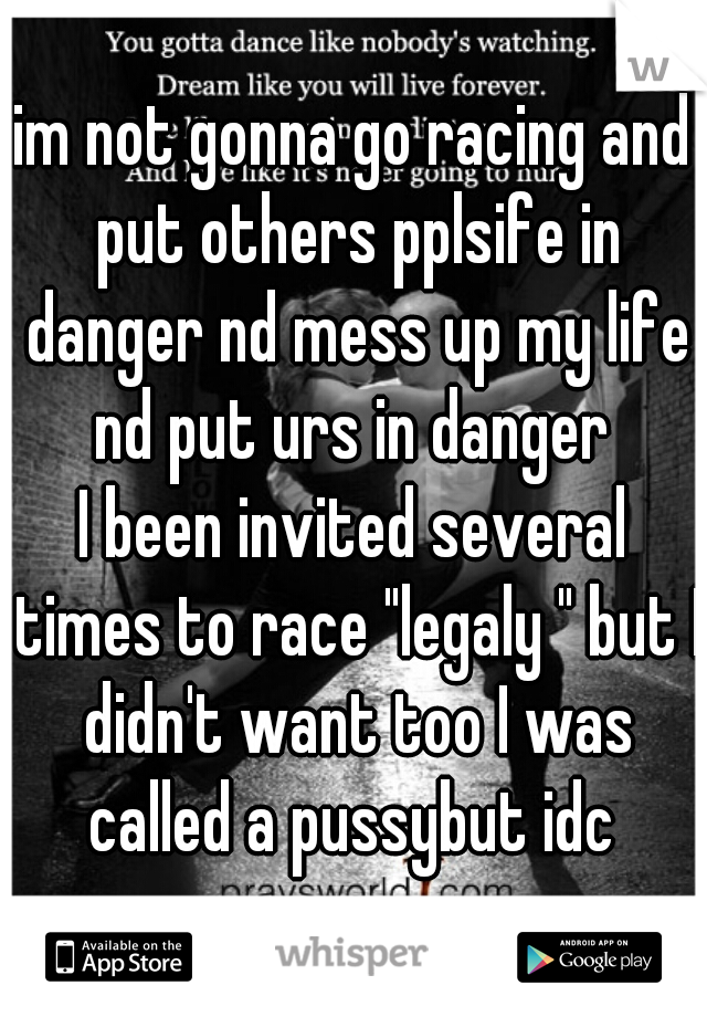 im not gonna go racing and put others pplsife in danger nd mess up my life nd put urs in danger 
I been invited several times to race "legaly " but I didn't want too I was called a pussybut idc 