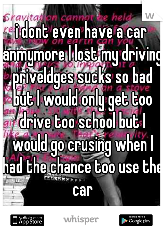 i dont even have a car anmymore I lost my driving priveldges sucks so bad but I would only get too drive too school but I would go crusing when I had the chance too use the car