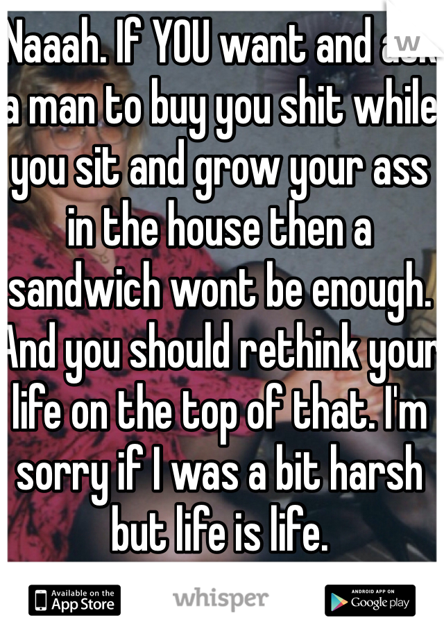 Naaah. If YOU want and ask a man to buy you shit while you sit and grow your ass in the house then a sandwich wont be enough. And you should rethink your life on the top of that. I'm sorry if I was a bit harsh but life is life.