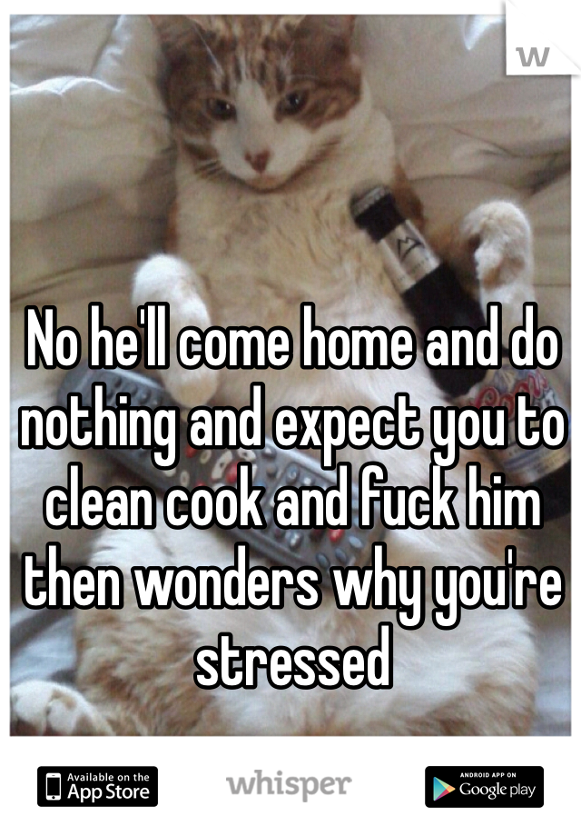 No he'll come home and do nothing and expect you to clean cook and fuck him then wonders why you're stressed 