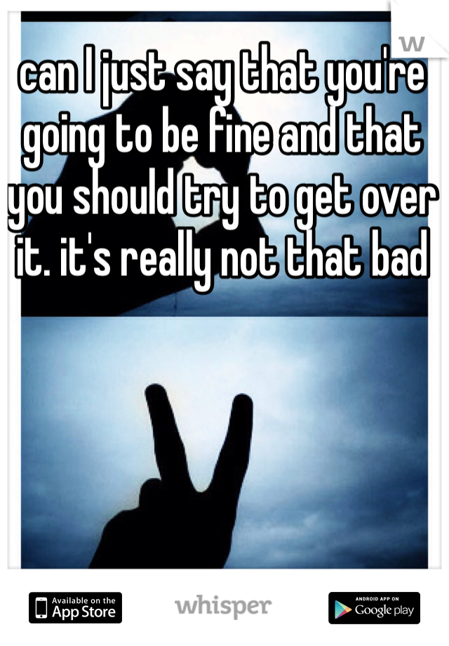 can I just say that you're going to be fine and that you should try to get over it. it's really not that bad 