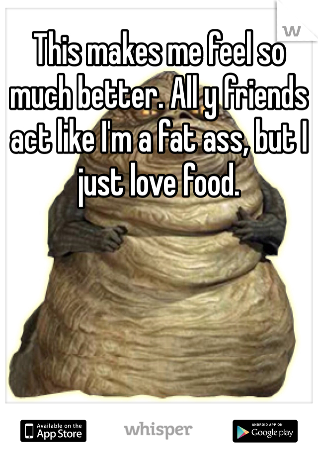 This makes me feel so much better. All y friends act like I'm a fat ass, but I just love food. 