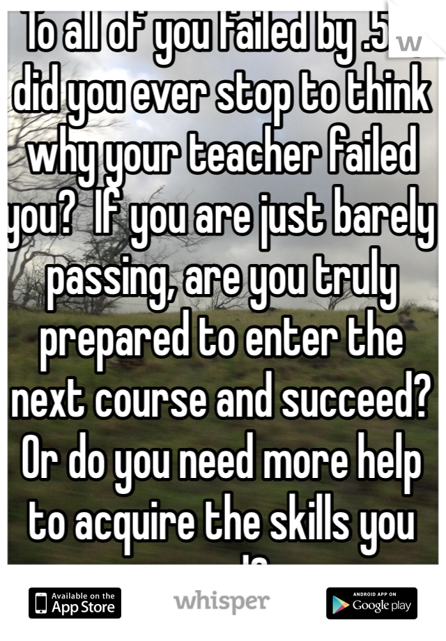 To all of you failed by .5%, did you ever stop to think why your teacher failed you?  If you are just barely passing, are you truly prepared to enter the next course and succeed? Or do you need more help to acquire the skills you need?