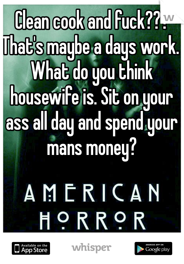 Clean cook and fuck??? That's maybe a days work. What do you think housewife is. Sit on your ass all day and spend your mans money? 