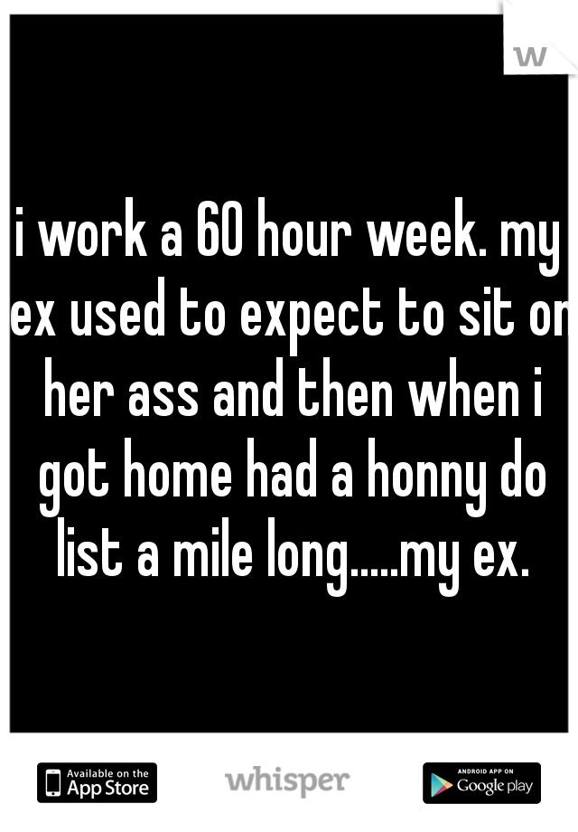 i work a 60 hour week. my ex used to expect to sit on her ass and then when i got home had a honny do list a mile long.....my ex.