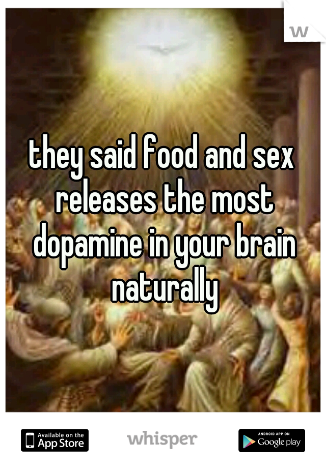 they said food and sex releases the most dopamine in your brain naturally