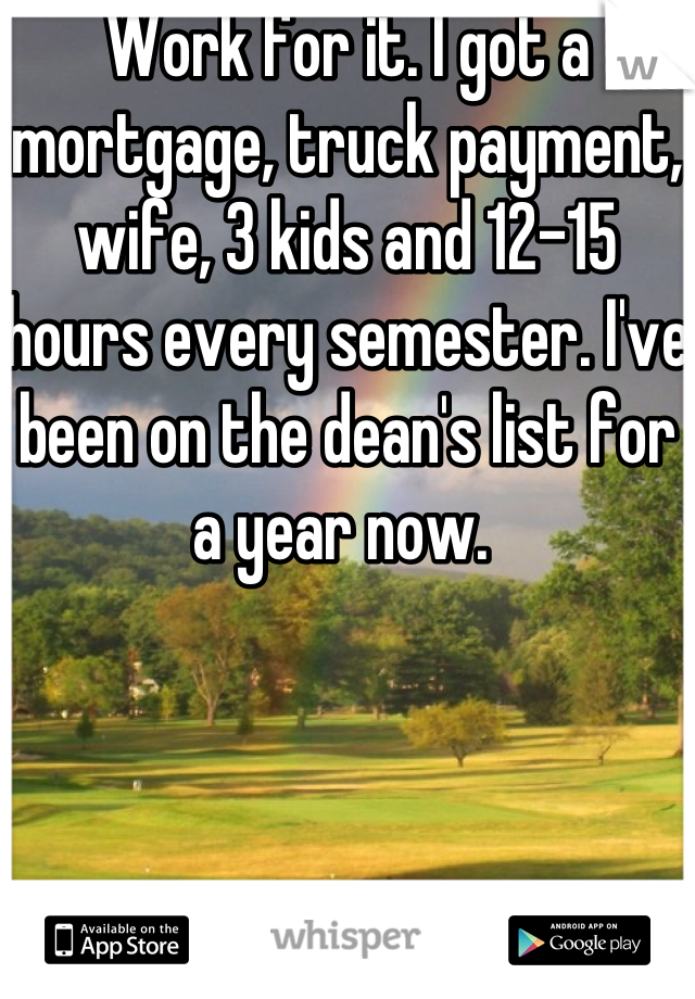 Work for it. I got a mortgage, truck payment, wife, 3 kids and 12-15 hours every semester. I've been on the dean's list for a year now. 
