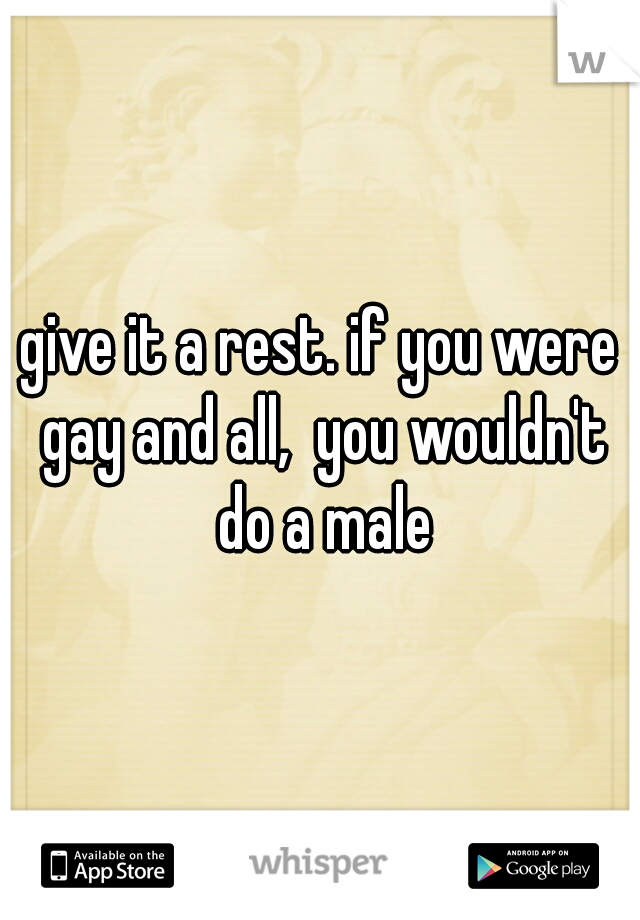 give it a rest. if you were gay and all,  you wouldn't do a male