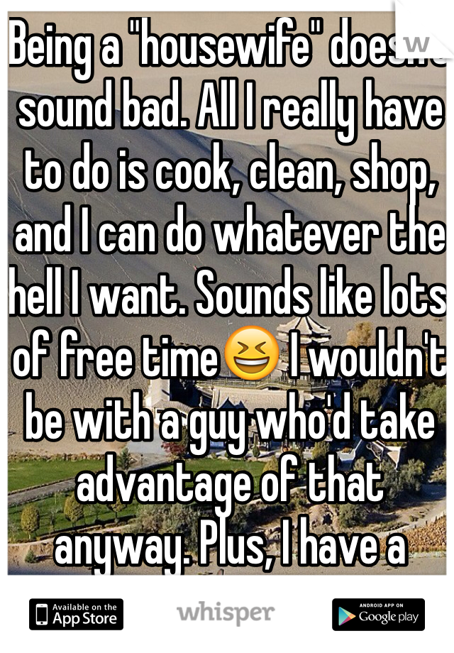 Being a "housewife" doesn't sound bad. All I really have to do is cook, clean, shop, and I can do whatever the hell I want. Sounds like lots of free time😆 I wouldn't be with a guy who'd take advantage of that anyway. Plus, I have a dream job