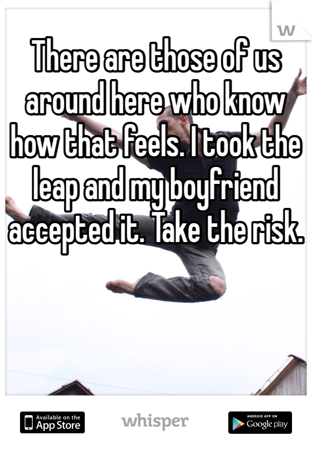 There are those of us around here who know how that feels. I took the leap and my boyfriend accepted it. Take the risk. 