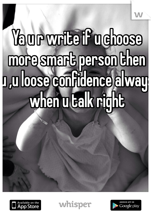 Ya u r write if u choose more smart person then u ,u loose confidence always when u talk right